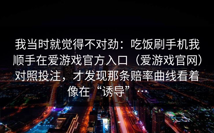 我当时就觉得不对劲：吃饭刷手机我顺手在爱游戏官方入口（爱游戏官网）对照投注，才发现那条赔率曲线看着像在“诱导”…