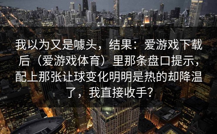 我以为又是噱头，结果：爱游戏下载后（爱游戏体育）里那条盘口提示，配上那张让球变化明明是热的却降温了，我直接收手？