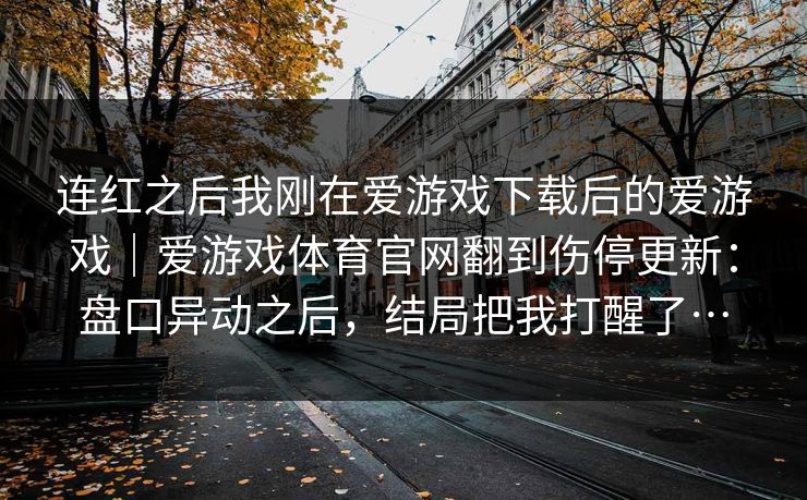 连红之后我刚在爱游戏下载后的爱游戏｜爱游戏体育官网翻到伤停更新：盘口异动之后，结局把我打醒了…