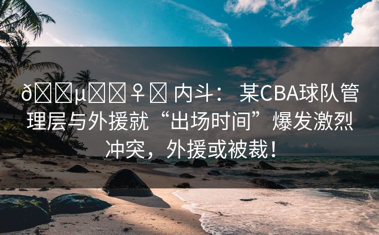 🕵️‍♀️ 内斗： 某CBA球队管理层与外援就“出场时间”爆发激烈冲突，外援或被裁！