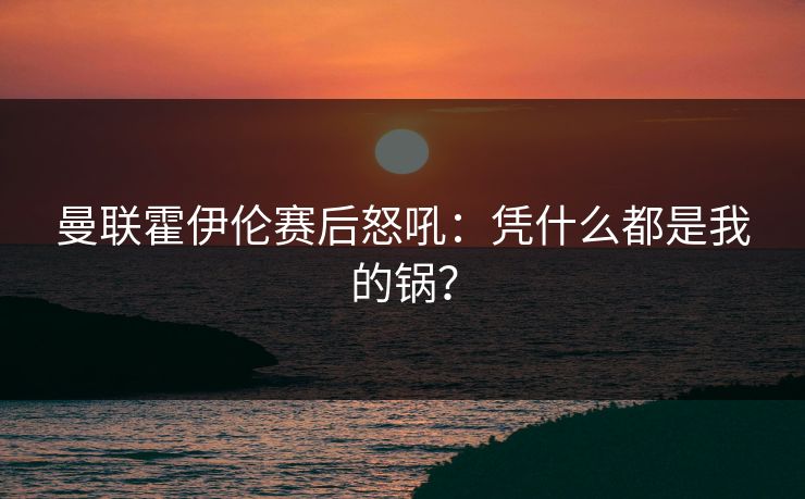 曼联霍伊伦赛后怒吼：凭什么都是我的锅？