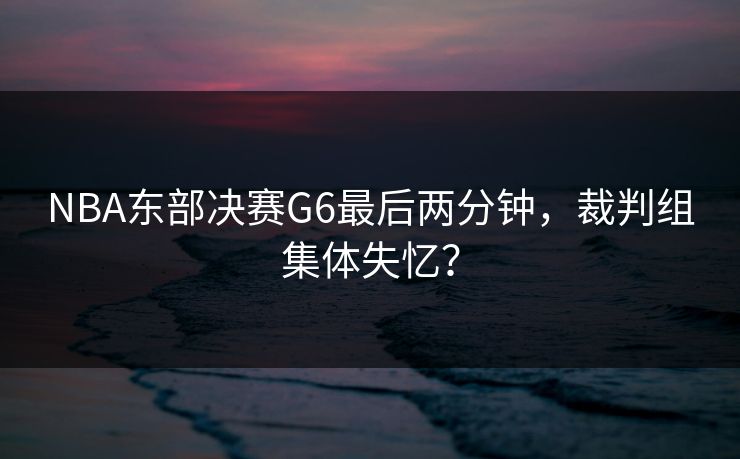 NBA东部决赛G6最后两分钟，裁判组集体失忆？