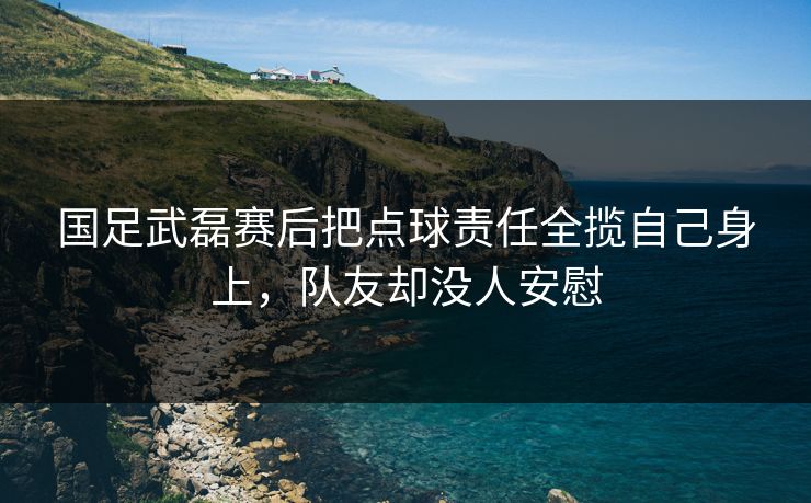 国足武磊赛后把点球责任全揽自己身上，队友却没人安慰