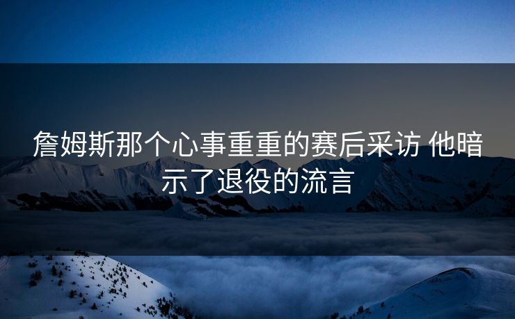 詹姆斯那个心事重重的赛后采访 他暗示了退役的流言