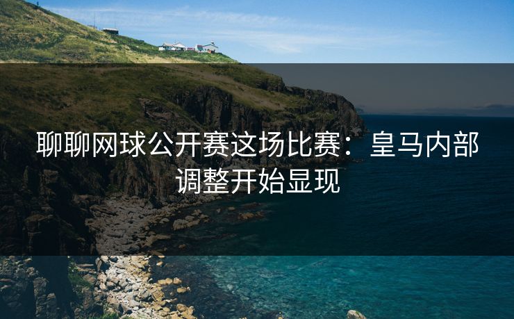 聊聊网球公开赛这场比赛：皇马内部调整开始显现