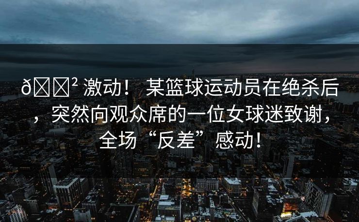 😲 激动！ 某篮球运动员在绝杀后，突然向观众席的一位女球迷致谢，全场“反差”感动！