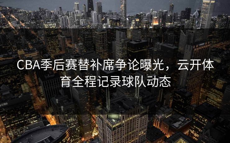 CBA季后赛替补席争论曝光，云开体育全程记录球队动态