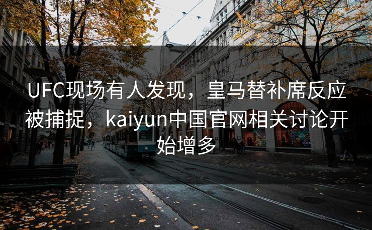 UFC现场有人发现，皇马替补席反应被捕捉，kaiyun中国官网相关讨论开始增多