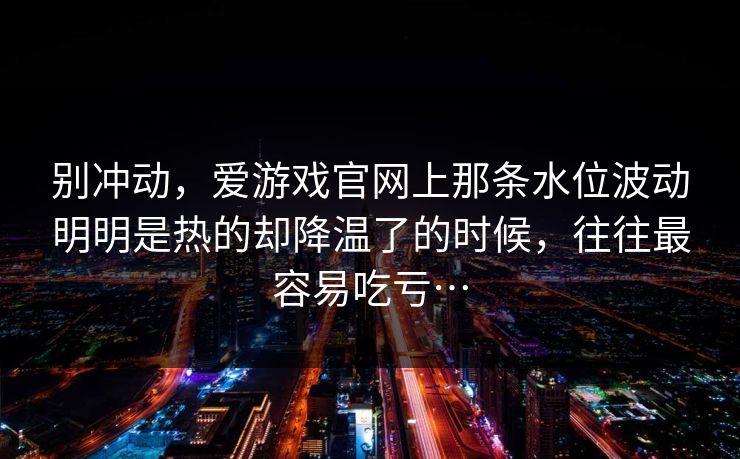 别冲动，爱游戏官网上那条水位波动明明是热的却降温了的时候，往往最容易吃亏…