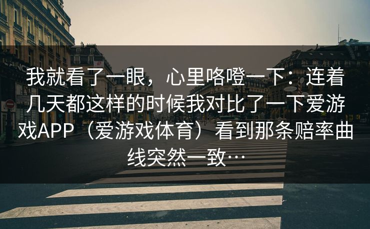 我就看了一眼，心里咯噔一下：连着几天都这样的时候我对比了一下爱游戏APP（爱游戏体育）看到那条赔率曲线突然一致…