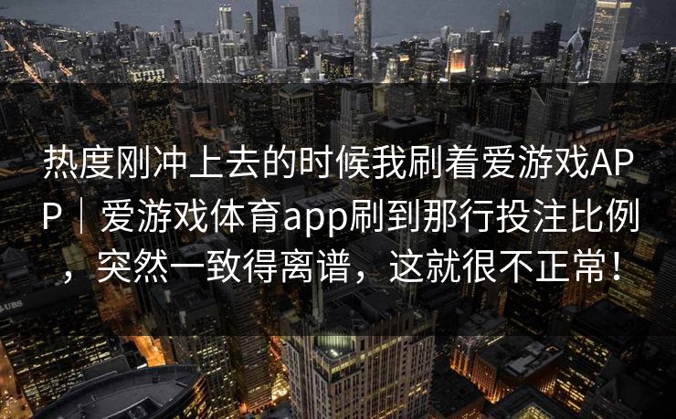 热度刚冲上去的时候我刷着爱游戏APP｜爱游戏体育app刷到那行投注比例，突然一致得离谱，这就很不正常！