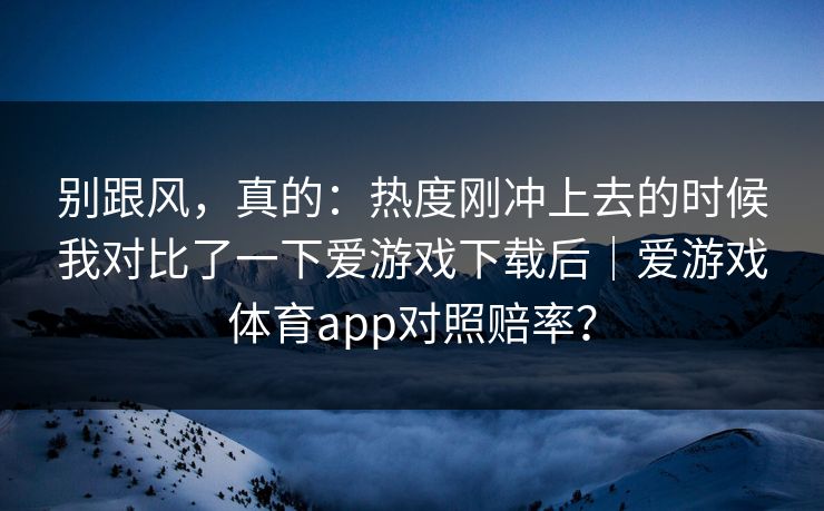 别跟风，真的：热度刚冲上去的时候我对比了一下爱游戏下载后｜爱游戏体育app对照赔率？