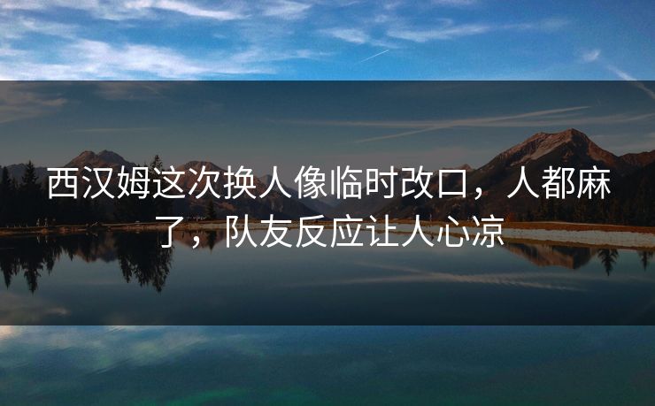 西汉姆这次换人像临时改口，人都麻了，队友反应让人心凉