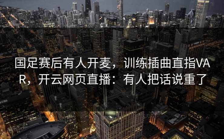 国足赛后有人开麦，训练插曲直指VAR，开云网页直播：有人把话说重了